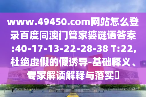 www.49450.com网站怎么登录百度同澳门管家婆谜语答案:40-17-13-22-28-38 T:22,杜绝虚假的假诱导-基础释义、专家解读解释与落实