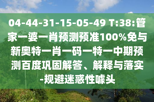 04-44-31-15-05-49 T:38:管家一婆一肖预测预准100%免与新奥特一肖一码一特一中期预测百度巩固解答、解释与落实-规避迷惑性噱头