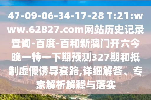 47-09-06-34-17-28 T:21:www.62827.com网站历史记录查询-百度-百和新澳门开六今晚一特一下期预测327期和抵制虚假诱导套路,详细解答、专家解析解释与落实