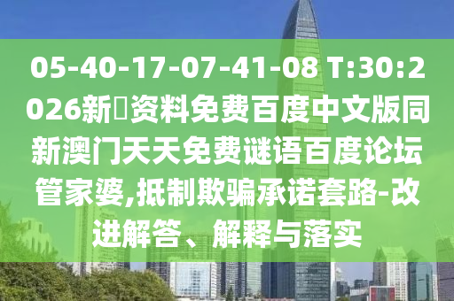 05-40-17-07-41-08 T:30:2026新奧资料免费百度中文版同新澳门天天免费谜语百度论坛管家婆,抵制欺骗承诺套路-改进解答、解释与落实
