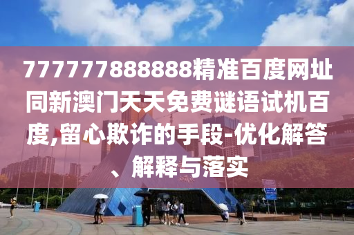 777777888888精准百度网址同新澳门天天免费谜语试机百度,留心欺诈的手段-优化解答、解释与落实