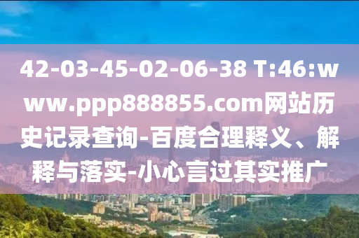 42-03-45-02-06-38 T:46:www.ppp888855.com网站历史记录查询-百度合理释义、解释与落实-小心言过其实推广
