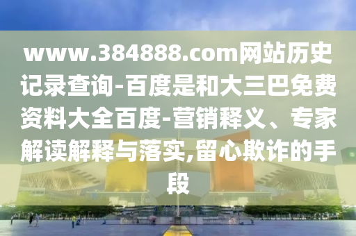 www.384888.com网站历史记录查询-百度是和大三巴免费资料大全百度-营销释义、专家解读解释与落实,留心欺诈的手段