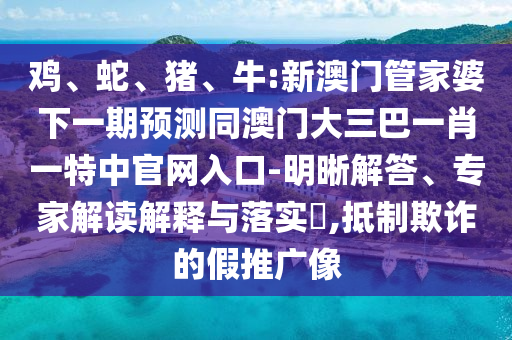 鸡、蛇、猪、牛:新澳门管家婆下一期预测同澳门大三巴一肖一特中官网入口-明晰解答、专家解读解释与落实​,抵制欺诈的假推广像