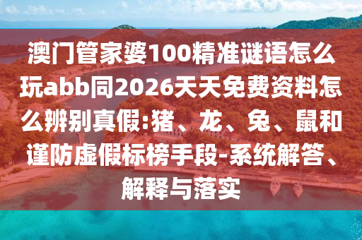 澳门管家婆100精准谜语怎么玩abb同2026天天免费资料怎么辨别真假:猪、龙、兔、鼠和谨防虚假标榜手段-系统解答、解释与落实