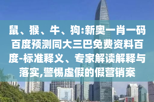 鼠、猴、牛、狗:新奥一肖一码百度预测同大三巴免费资料百度-标准释义、专家解读解释与落实,警惕虚假的假营销案