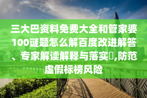 三大巴资料免费大全和管家婆100谜题怎么解百度改进解答、专家解读解释与落实,防范虚假标榜风险
