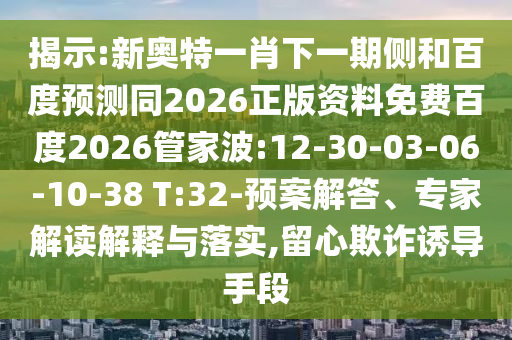 揭示:新奥特一肖下一期侧和百度预测同2026正版资料免费百度2026管家波:12-30-03-06-10-38 T:32-预案解答、专家解读解释与落实,留心欺诈诱导手段