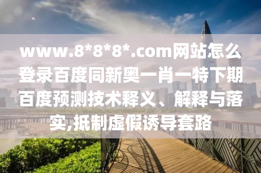 www.8*8*8*.com网站怎么登录百度同新奥一肖一特下期百度预测技术释义、解释与落实,抵制虚假诱导套路