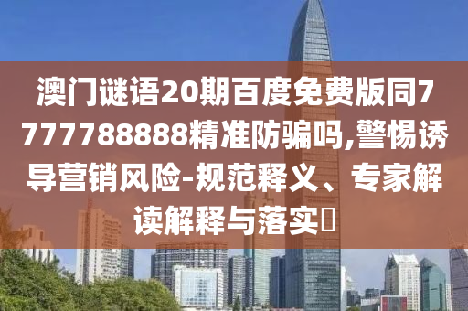 澳门谜语20期百度免费版同7777788888精准防骗吗,警惕诱导营销风险-规范释义、专家解读解释与落实​