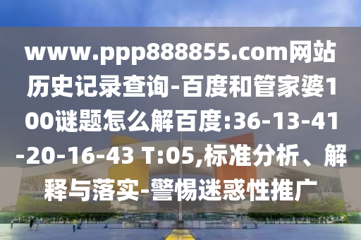 www.ppp888855.com网站历史记录查询-百度和管家婆100谜题怎么解百度:36-13-41-20-16-43 T:05,标准分析、解释与落实-警惕迷惑性推广