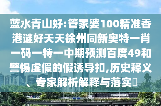 蓝水青山好:管家婆100精准香港谜好天天徐州同新奥特一肖一码一特一中期预测百度49和警惕虚假的假诱导扣,历史释义、专家解析解释与落实