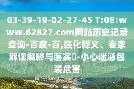 03-39-19-02-27-45 T:08:www.62827.com网站历史记录查询-百度-百,强化释义、专家解读解释与落实​-小心迷惑包装危害
