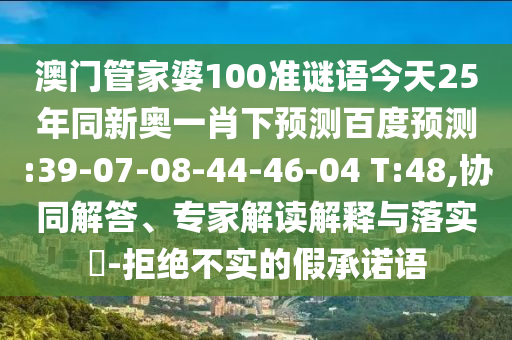 澳门管家婆100准谜语今天25年同新奥一肖下预测百度预测:39-07-08-44-46-04 T:48,协同解答、专家解读解释与落实​-拒绝不实的假承诺语