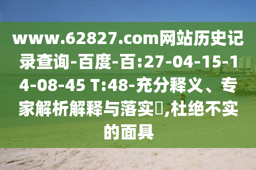 www.62827.com网站历史记录查询-百度-百:27-04-15-14-08-45 T:48-充分释义、专家解析解释与落实​,杜绝不实的面具