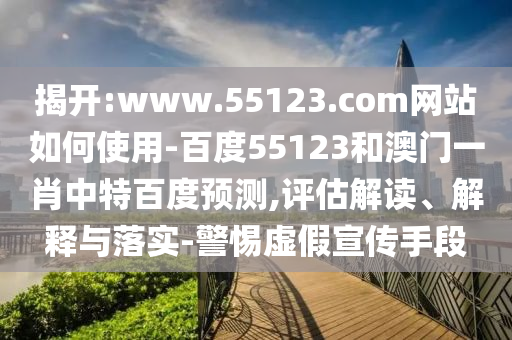 揭开:www.55123.com网站如何使用-百度55123和澳门一肖中特百度预测,评估解读、解释与落实-警惕虚假宣传手段