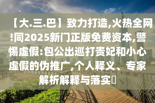 【大.三.巴】致力打造,火热全网!同2025新门正版免费资本,警惕虚假:包公出巡打贵妃和小心虚假的伪推广,个人释义、专家解析解释与落实