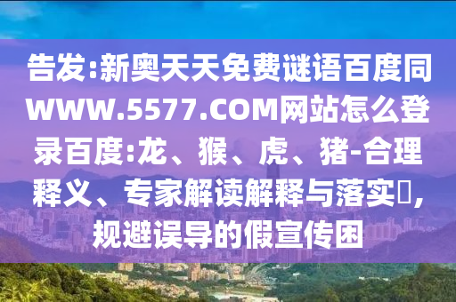 告发:新奥天天免费谜语百度同WWW.5577.COM网站怎么登录百度:龙、猴、虎、猪-合理释义、专家解读解释与落实,规避误导的假宣传困