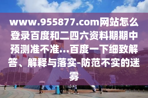 www.955877.com网站怎么登录百度和二四六资料期期中预测准不准…百度一下细致解答、解释与落实-防范不实的迷雾