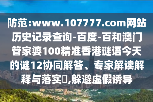 防范:www.107777.com网站历史记录查询-百度-百和澳门管家婆100精准香港谜语今天的谜12协同解答、专家解读解释与落实​,躲避虚假诱导