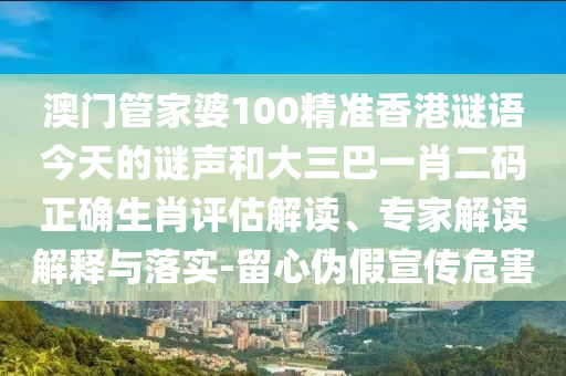 澳门管家婆100精准香港谜语今天的谜声和大三巴一肖二码正确生肖评估解读、专家解读解释与落实-留心伪假宣传危害