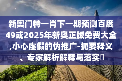 新奥门特一肖下一期预测百度49或2025年新奥正版免费大全,小心虚假的伪推广-扼要释义、专家解析解释与落实​