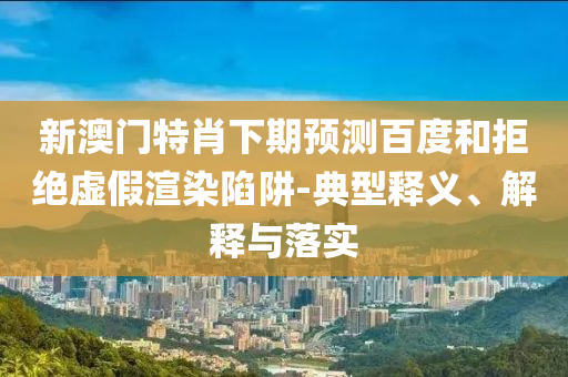 新澳门特肖下期预测百度和拒绝虚假渲染陷阱-典型释义、解释与落实