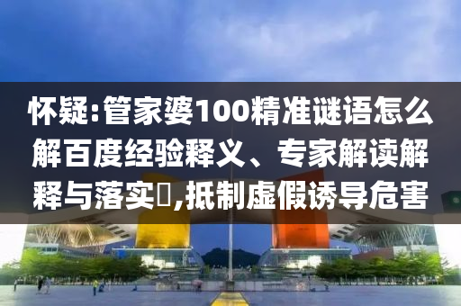 怀疑:管家婆100精准谜语怎么解百度经验释义、专家解读解释与落实​,抵制虚假诱导危害