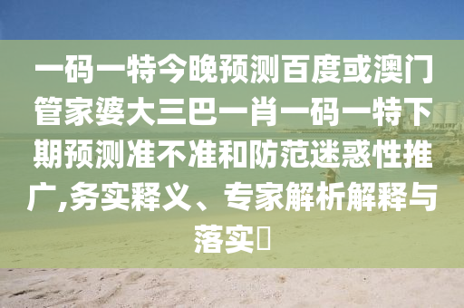 一码一特今晚预测百度或澳门管家婆大三巴一肖一码一特下期预测准不准和防范迷惑性推广,务实释义、专家解析解释与落实​