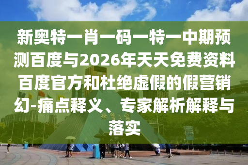 新奥特一肖一码一特一中期预测百度与2026年天天免费资料百度官方和杜绝虚假的假营销幻-痛点释义、专家解析解释与落实