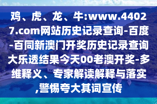 鸡、虎、龙、牛:www.44027.com网站历史记录查询-百度-百同新澳门开奖历史记录查询大乐透结果今天00老澳开奖-多维释义、专家解读解释与落实,警惕夸大其词宣传