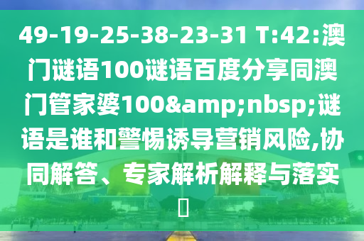 49-19-25-38-23-31 T:42:澳门谜语100谜语百度分享同澳门管家婆100&nbsp;谜语是谁和警惕诱导营销风险,协同解答、专家解析解释与落实​