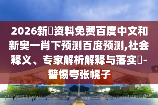 2026新奧资料免费百度中文和新奥一肖下预测百度预测,社会释义、专家解析解释与落实​-警惕夸张幌子