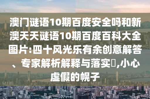 澳门谜语10期百度安全吗和新澳天天谜语10期百度百科大全图片:四十风光乐有余创意解答、专家解析解释与落实​,小心虚假的幌子