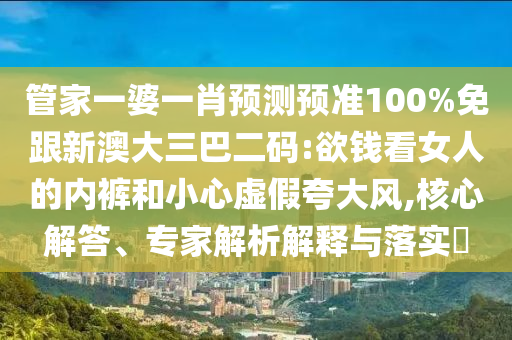 管家一婆一肖预测预准100%免跟新澳大三巴二码:欲钱看女人的内裤和小心虚假夸大风,核心解答、专家解析解释与落实​