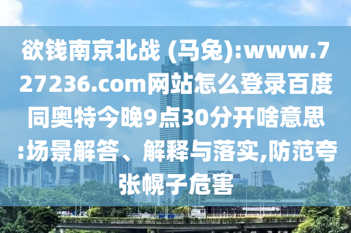 欲钱南京北战 (马兔):www.727236.com网站怎么登录百度同奥特今晚9点30分开啥意思:场景解答、解释与落实,防范夸张幌子危害
