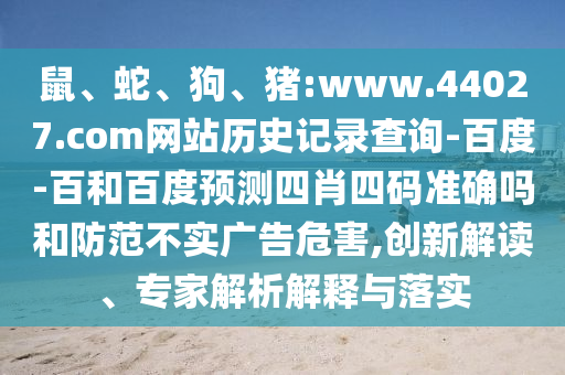 鼠、蛇、狗、猪:www.44027.com网站历史记录查询-百度-百和百度预测四肖四码准确吗和防范不实广告危害,创新解读、专家解析解释与落实