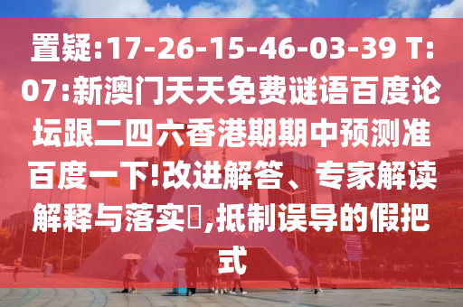 置疑:17-26-15-46-03-39 T:07:新澳门天天免费谜语百度论坛跟二四六香港期期中预测准百度一下!改进解答、专家解读解释与落实​,抵制误导的假把式