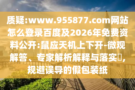 质疑:www.955877.com网站怎么登录百度及2026年免费资料公开:鼠应天机上下开-微观解答、专家解析解释与落实​,规避误导的假包装纸