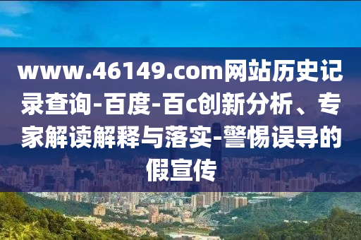 www.46149.com网站历史记录查询-百度-百c创新分析、专家解读解释与落实-警惕误导的假宣传