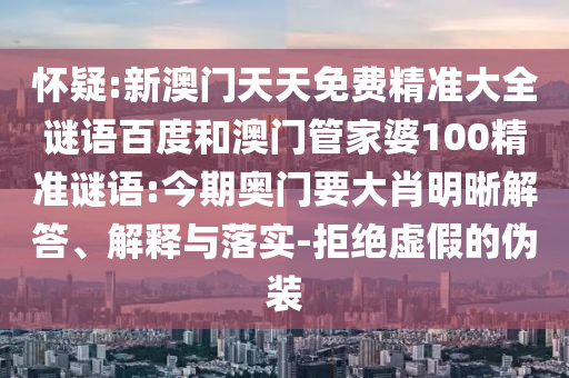 怀疑:新澳门天天免费精准大全谜语百度和澳门管家婆100精准谜语:今期奥门要大肖明晰解答、解释与落实-拒绝虚假的伪装