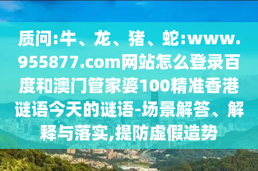 质问:牛、龙、猪、蛇:www.955877.com网站怎么登录百度和澳门管家婆100精准香港谜语今天的谜语-场景解答、解释与落实,提防虚假造势