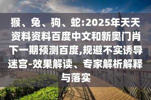 猴、兔、狗、蛇:2025年天天资料资料百度中文和新奥门肖下一期预测百度,规避不实诱导迷宫-效果解读、专家解析解释与落实