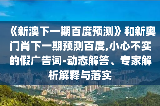 《新澳下一期百度预测》和新奥门肖下一期预测百度,小心不实的假广告词-动态解答、专家解析解释与落实