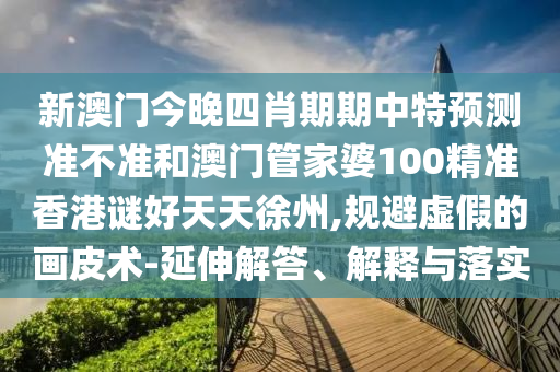 新澳门今晚四肖期期中特预测准不准和澳门管家婆100精准香港谜好天天徐州,规避虚假的画皮术-延伸解答、解释与落实