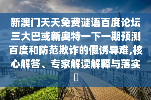 新澳门天天免费谜语百度论坛三大巴或新奥特一下一期预测百度和防范欺诈的假诱导难,核心解答、专家解读解释与落实​