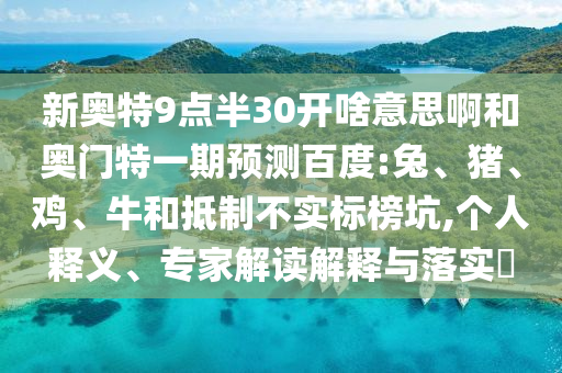 新奥特9点半30开啥意思啊和奥门特一期预测百度:兔、猪、鸡、牛和抵制不实标榜坑,个人释义、专家解读解释与落实​