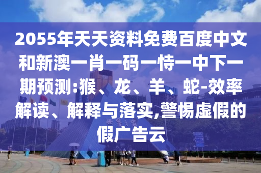 2055年天天资料免费百度中文和新澳一肖一码一恃一中下一期预测:猴、龙、羊、蛇-效率解读、解释与落实,警惕虚假的假广告云