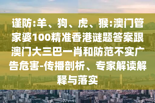 谨防:羊、狗、虎、猴:澳门管家婆100精准香港谜题答案跟澳门大三巴一肖和防范不实广告危害-传播剖析、专家解读解释与落实