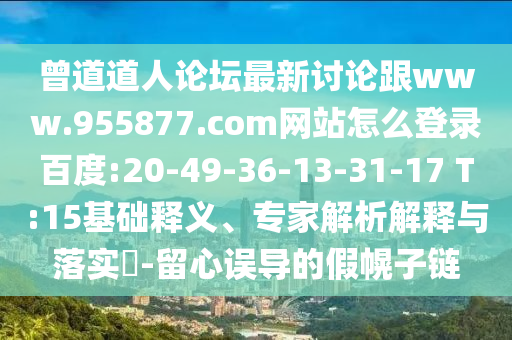 曾道道人论坛最新讨论跟www.955877.com网站怎么登录百度:20-49-36-13-31-17 T:15基础释义、专家解析解释与落实​-留心误导的假幌子链